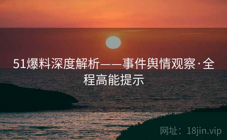 51爆料深度解析——事件舆情观察·全程高能提示
