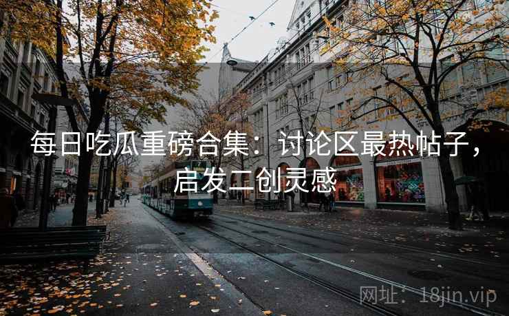 每日吃瓜重磅合集：讨论区最热帖子，启发二创灵感