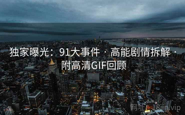 独家曝光：91大事件 · 高能剧情拆解 · 附高清GIF回顾