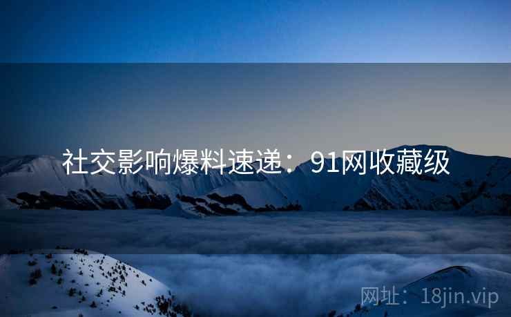 社交影响爆料速递：91网收藏级