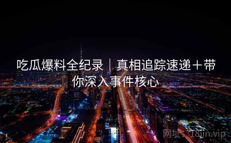 吃瓜爆料全纪录｜真相追踪速递＋带你深入事件核心