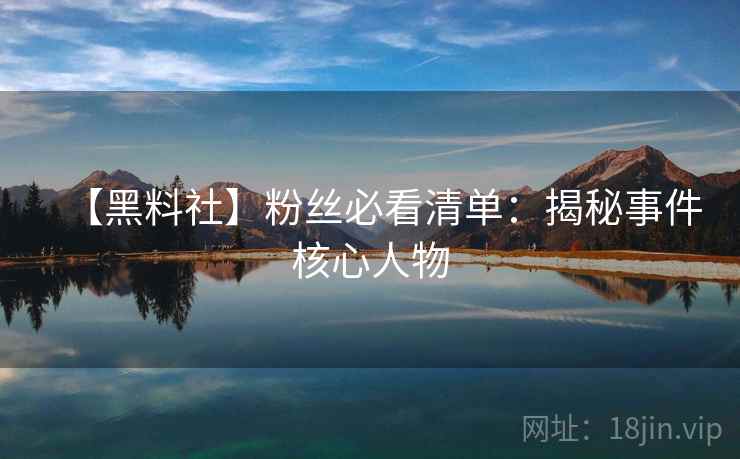 【黑料社】粉丝必看清单：揭秘事件核心人物