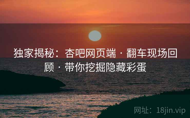 独家揭秘：杏吧网页端 · 翻车现场回顾 · 带你挖掘隐藏彩蛋
