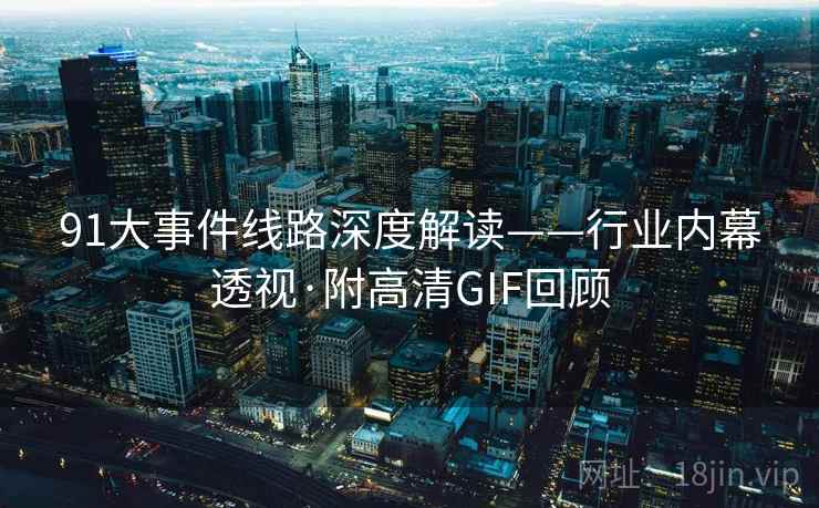 91大事件线路深度解读——行业内幕透视·附高清GIF回顾