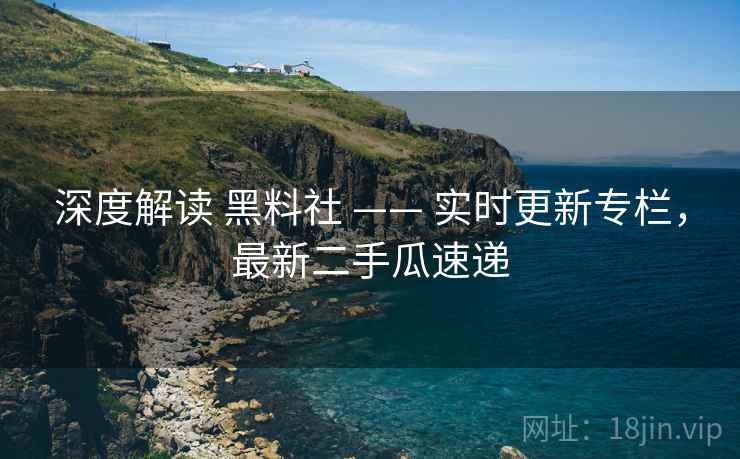深度解读 黑料社 —— 实时更新专栏，最新二手瓜速递