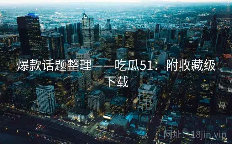 爆款话题整理——吃瓜51:附收藏级下载 爆款话题整理——吃瓜51:附收藏级下载