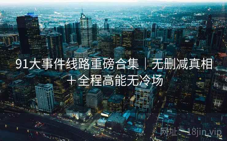 91大事件线路重磅合集｜无删减真相＋全程高能无冷场