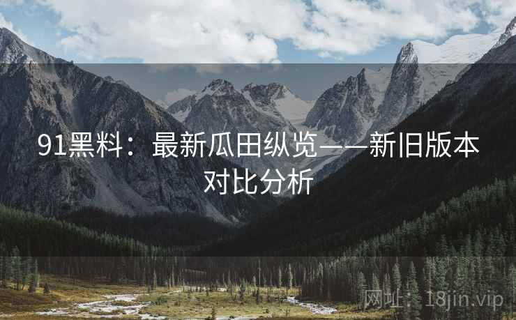 91黑料：最新瓜田纵览——新旧版本对比分析