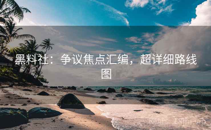 黑料社：争议焦点汇编，超详细路线图