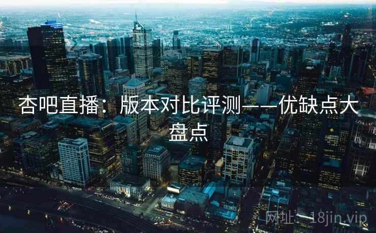 杏吧直播：版本对比评测——优缺点大盘点