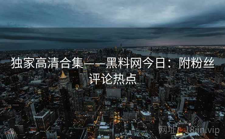 独家高清合集——黑料网今日：附粉丝评论热点