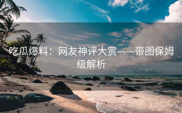 吃瓜爆料：网友神评大赏——带图保姆级解析