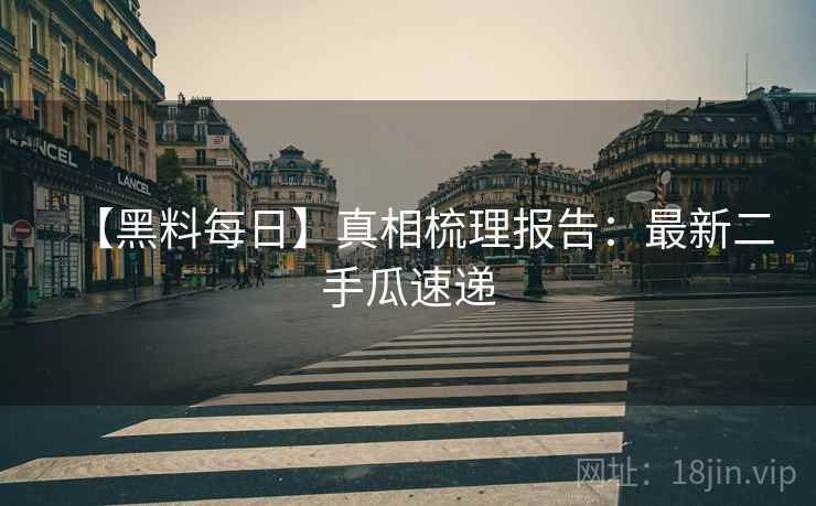 【黑料每日】真相梳理报告：最新二手瓜速递