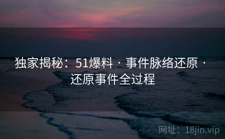 独家揭秘：51爆料 · 事件脉络还原 · 还原事件全过程