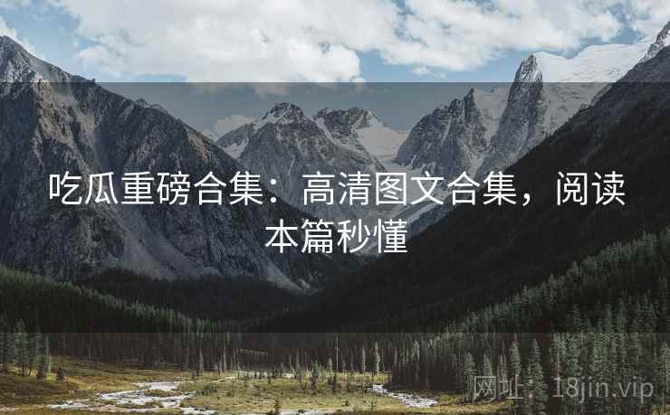 吃瓜重磅合集：高清图文合集，阅读本篇秒懂