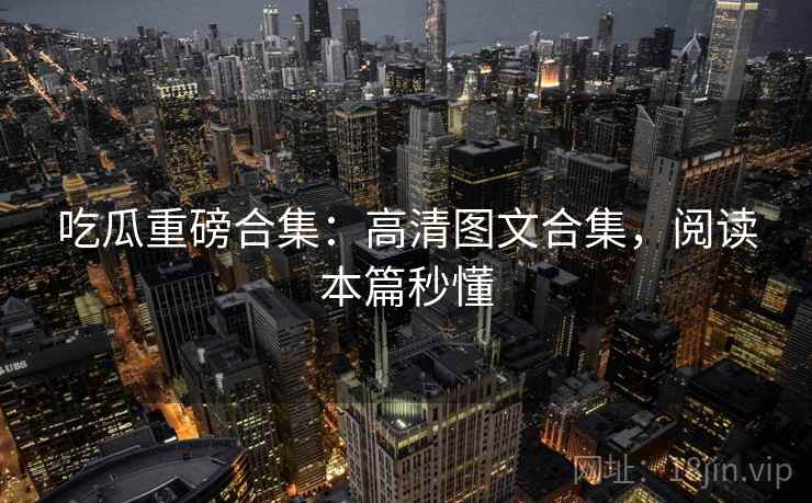 吃瓜重磅合集：高清图文合集，阅读本篇秒懂