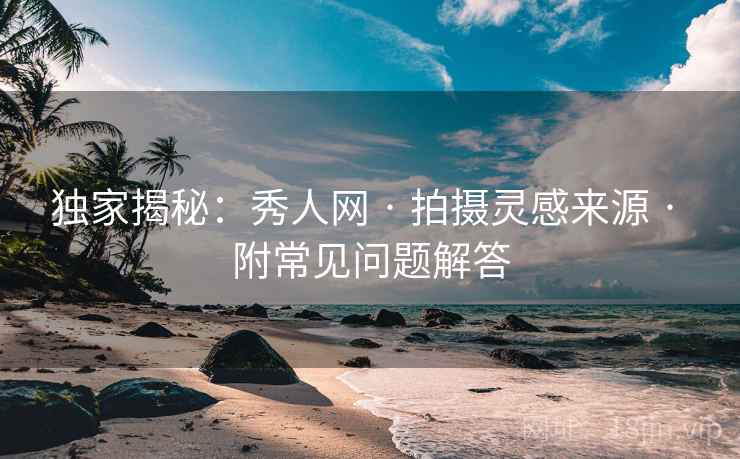 独家揭秘：秀人网 · 拍摄灵感来源 · 附常见问题解答