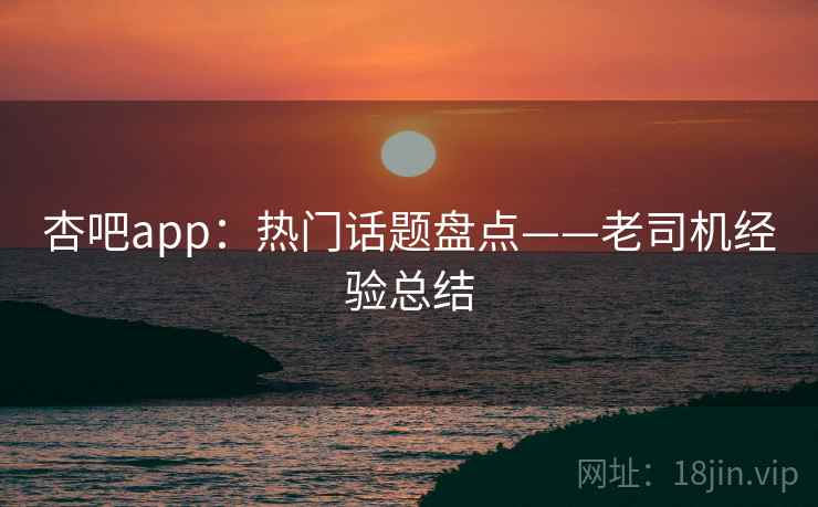 杏吧app：热门话题盘点——老司机经验总结