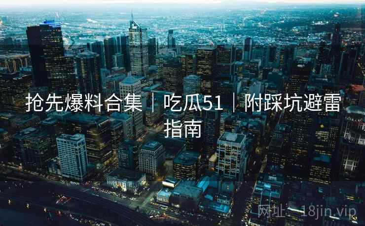 抢先爆料合集｜吃瓜51｜附踩坑避雷指南