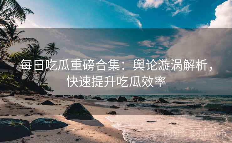 每日吃瓜重磅合集：舆论漩涡解析，快速提升吃瓜效率