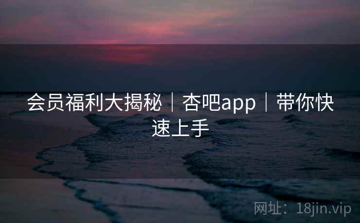 会员福利大揭秘｜杏吧app｜带你快速上手