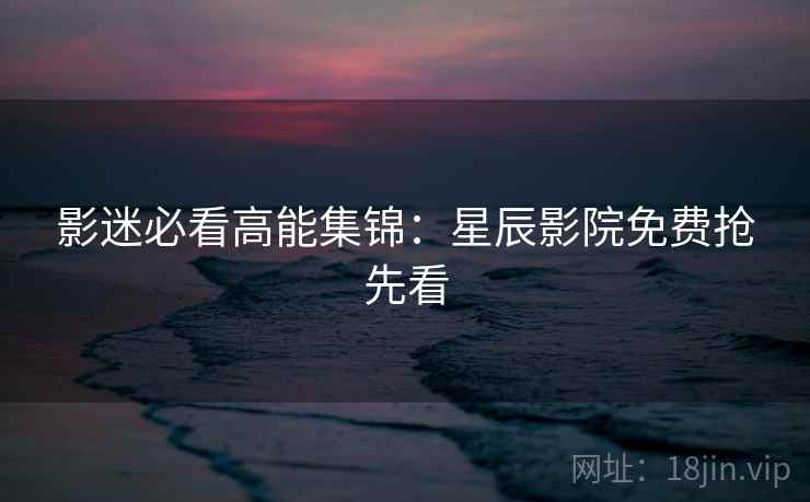 影迷必看高能集锦：星辰影院免费抢先看