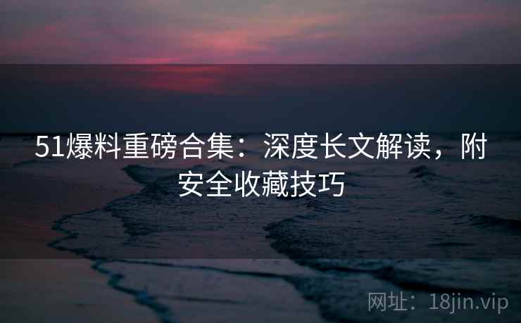 51爆料重磅合集：深度长文解读，附安全收藏技巧
