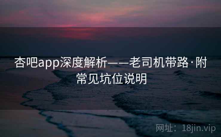 杏吧app深度解析——老司机带路·附常见坑位说明