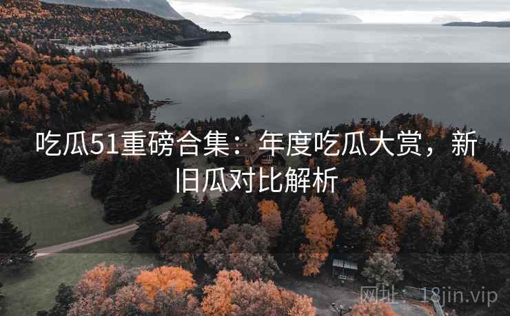 吃瓜51重磅合集：年度吃瓜大赏，新旧瓜对比解析